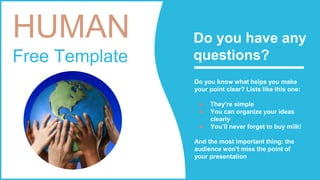 HUMAN
Free Template
Do you know what helps you make
your point clear? Lists like this one:
● They’re simple
● You can organize your ideas
clearly
● You’ll never forget to buy milk!
And the most important thing: the
audience won’t miss the point of
your presentation
Do you have any
questions?
 