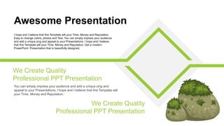 You can simply impress your audience and add a unique zing and
appeal to your Presentations. I hope and I believe that this Template will
your Time, Money and Reputation.
We Create Quality
Professional PPT Presentation
Awesome Presentation
I hope and I believe that this Template will your Time, Money and Reputation.
Easy to change colors, photos and Text. You can simply impress your audience
and add a unique zing and appeal to your Presentations. I hope and I believe
that this Template will your Time, Money and Reputation. Get a modern
PowerPoint Presentation that is beautifully designed.
We Create Quality
Professional PPT Presentation
 