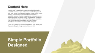 Simple Portfolio
Designed
Content Here
Example Text : Get a modern PowerPoint Presentation that is
beautifully designed. I hope and I believe that this Template will
your Time, Money and Reputation. Easy to change colors, photos
and Text. Get a modern PowerPoint Presentation that is
beautifully designed. You can simply impress your audience and
add a unique zing and appeal to your Presentations. I hope and I
believe that this Template will your Time, Money and Reputation.
Easy to change colors, photos and Text. Get a modern
PowerPoint Presentation that is beautifully designed.
I hope and I believe that this Template will your Time, Money and
Reputation. Easy to change colors, photos and Text.
 