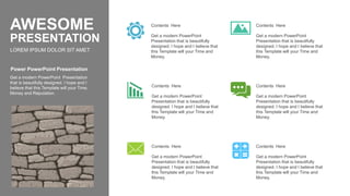 Get a modern PowerPoint
Presentation that is beautifully
designed. I hope and I believe that
this Template will your Time and
Money.
Contents Here
Get a modern PowerPoint
Presentation that is beautifully
designed. I hope and I believe that
this Template will your Time and
Money.
Contents Here
Get a modern PowerPoint
Presentation that is beautifully
designed. I hope and I believe that
this Template will your Time and
Money.
Contents Here
Get a modern PowerPoint
Presentation that is beautifully
designed. I hope and I believe that
this Template will your Time and
Money.
Contents Here
Get a modern PowerPoint
Presentation that is beautifully
designed. I hope and I believe that
this Template will your Time and
Money.
Contents Here
Get a modern PowerPoint
Presentation that is beautifully
designed. I hope and I believe that
this Template will your Time and
Money.
Contents Here
Get a modern PowerPoint Presentation
that is beautifully designed. I hope and I
believe that this Template will your Time,
Money and Reputation.
Power PowerPoint Presentation
LOREM IPSUM DOLOR SIT AMET
AWESOME
PRESENTATION
 