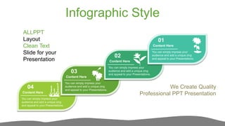 Infographic Style
01
02
03
04
You can simply impress your
audience and add a unique zing
and appeal to your Presentations.
Content Here
You can simply impress your
audience and add a unique zing
and appeal to your Presentations.
Content Here
You can simply impress your
audience and add a unique zing
and appeal to your Presentations.
Content Here
You can simply impress your
audience and add a unique zing
and appeal to your Presentations.
Content Here
ALLPPT
Layout
Clean Text
Slide for your
Presentation
We Create Quality
Professional PPT Presentation
 