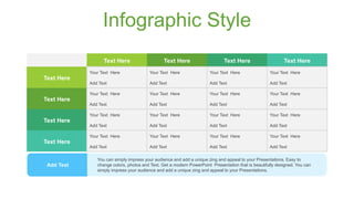 Infographic Style
Text Here Text Here Text Here Text Here
Text Here
Your Text Here Your Text Here Your Text Here Your Text Here
Add Text Add Text Add Text Add Text
Text Here
Your Text Here Your Text Here Your Text Here Your Text Here
Add Text Add Text Add Text Add Text
Text Here
Your Text Here Your Text Here Your Text Here Your Text Here
Add Text Add Text Add Text Add Text
Text Here
Your Text Here Your Text Here Your Text Here Your Text Here
Add Text Add Text Add Text Add Text
You can simply impress your audience and add a unique zing and appeal to your Presentations. Easy to
change colors, photos and Text. Get a modern PowerPoint Presentation that is beautifully designed. You can
simply impress your audience and add a unique zing and appeal to your Presentations.
Add Text
 