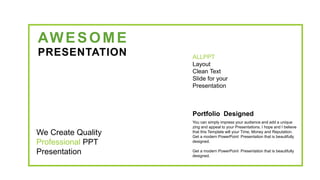 AWESOME
PRESENTATION ALLPPT
Layout
Clean Text
Slide for your
Presentation
We Create Quality
Professional PPT
Presentation
Portfolio Designed
You can simply impress your audience and add a unique
zing and appeal to your Presentations. I hope and I believe
that this Template will your Time, Money and Reputation.
Get a modern PowerPoint Presentation that is beautifully
designed.
Get a modern PowerPoint Presentation that is beautifully
designed.
 