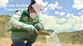 Portfolio Presentation
Simple Portfolio
Presentation
You can simply impress your audience and add a unique zing
and appeal to your Presentations. Get a modern PowerPoint
Presentation that is beautifully designed. Easy to change
colors, photos and Text. I hope and I believe that this
Template will your Time, Money and Reputation. Easy to
change colors, photos and Text.
You can simply impress your audience and add a unique zing
and appeal to your Presentations. Get a modern PowerPoint
Presentation that is beautifully designed. Easy to change
colors, photos and Text. I hope and I believe that this
Template will your Time, Money and Reputation. Easy to
change colors, photos and Text.
 