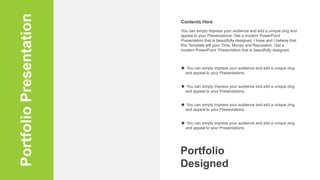 Portfolio
Presentation You can simply impress your audience and add a unique zing and
appeal to your Presentations. Get a modern PowerPoint
Presentation that is beautifully designed. I hope and I believe that
this Template will your Time, Money and Reputation. Get a
modern PowerPoint Presentation that is beautifully designed.
Contents Here
 You can simply impress your audience and add a unique zing
and appeal to your Presentations.
 You can simply impress your audience and add a unique zing
and appeal to your Presentations.
 You can simply impress your audience and add a unique zing
and appeal to your Presentations.
 You can simply impress your audience and add a unique zing
and appeal to your Presentations.
Portfolio
Designed
 