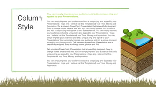 You can simply impress your audience and add a unique zing and
appeal to your Presentations.
You can simply impress your audience and add a unique zing and appeal to your
Presentations. I hope and I believe that this Template will your Time, Money and
Reputation. Get a modern PowerPoint Presentation that is beautifully designed.
Easy to change colors, photos and Text. You can simply impress your audience
and add a unique zing and appeal to your Presentations. You can simply impress
your audience and add a unique zing and appeal to your Presentations. I hope
and I believe that this Template will your Time, Money and Reputation. You can
simply impress your audience and add a unique zing and appeal to your
Presentations. You can simply impress your audience and add a unique zing and
appeal to your Presentations. Get a modern PowerPoint Presentation that is
beautifully designed. Easy to change colors, photos and Text.
Get a modern PowerPoint Presentation that is beautifully designed. Easy to
change colors, photos and Text. You can simply impress your audience and add a
unique zing and appeal to your Presentations. I hope and I believe that this
Template will your Time, Money and Reputation.
You can simply impress your audience and add a unique zing and appeal to your
Presentations. I hope and I believe that this Template will your Time, Money and
Reputation.
Column
Style
 