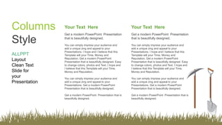 ALLPPT
Layout
Clean Text
Slide for
your
Presentation
Columns
Style
Your Text Here
Get a modern PowerPoint Presentation
that is beautifully designed.
You can simply impress your audience and
add a unique zing and appeal to your
Presentations. I hope and I believe that this
Template will your Time, Money and
Reputation. Get a modern PowerPoint
Presentation that is beautifully designed. Easy
to change colors, photos and Text. I hope and
I believe that this Template will your Time,
Money and Reputation.
You can simply impress your audience and
add a unique zing and appeal to your
Presentations. Get a modern PowerPoint
Presentation that is beautifully designed.
Get a modern PowerPoint Presentation that is
beautifully designed.
Your Text Here
Get a modern PowerPoint Presentation
that is beautifully designed.
You can simply impress your audience and
add a unique zing and appeal to your
Presentations. I hope and I believe that this
Template will your Time, Money and
Reputation. Get a modern PowerPoint
Presentation that is beautifully designed. Easy
to change colors, photos and Text. I hope and
I believe that this Template will your Time,
Money and Reputation.
You can simply impress your audience and
add a unique zing and appeal to your
Presentations. Get a modern PowerPoint
Presentation that is beautifully designed.
Get a modern PowerPoint Presentation that is
beautifully designed.
 