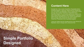 Simple Portfolio
Designed
Content Here
Example Text : Get a modern PowerPoint Presentation that is
beautifully designed. I hope and I believe that this Template will
your Time, Money and Reputation. Easy to change colors, photos
and Text. Get a modern PowerPoint Presentation that is
beautifully designed. You can simply impress your audience and
add a unique zing and appeal to your Presentations. I hope and I
believe that this Template will your Time, Money and Reputation.
Easy to change colors, photos and Text. Get a modern
PowerPoint Presentation that is beautifully designed.
I hope and I believe that this Template will your Time, Money and
Reputation. Easy to change colors, photos and Text.
 