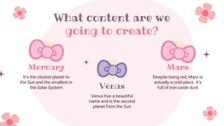 What content are we
going to create?
Mercury
It’s the closest planet to
the Sun and the smallest in
the Solar System Venus
Venus has a beautiful
name and is the second
planet from the Sun
Mars
Despite being red, Mars is
actually a cold place. It’s
full of iron oxide dust
 