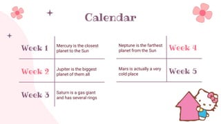 Calendar
Week 1 Mercury is the closest
planet to the Sun
Week 2 Jupiter is the biggest
planet of them all
Week 3 Saturn is a gas giant
and has several rings
Week 4
Neptune is the farthest
planet from the Sun
Week 5
Mars is actually a very
cold place
 