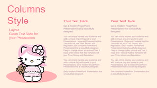Layout
Clean Text Slide for
your Presentation
Columns
Style Your Text Here
Get a modern PowerPoint
Presentation that is beautifully
designed.
You can simply impress your audience and
add a unique zing and appeal to your
Presentations. I hope and I believe that this
Template will your Time, Money and
Reputation. Get a modern PowerPoint
Presentation that is beautifully designed.
Easy to change colors, photos and Text. I
hope and I believe that this Template will
your Time, Money and Reputation.
You can simply impress your audience and
add a unique zing and appeal to your
Presentations. Get a modern PowerPoint
Presentation that is beautifully designed.
Get a modern PowerPoint Presentation that
is beautifully designed.
Your Text Here
Get a modern PowerPoint
Presentation that is beautifully
designed.
You can simply impress your audience and
add a unique zing and appeal to your
Presentations. I hope and I believe that this
Template will your Time, Money and
Reputation. Get a modern PowerPoint
Presentation that is beautifully designed.
Easy to change colors, photos and Text. I
hope and I believe that this Template will
your Time, Money and Reputation.
You can simply impress your audience and
add a unique zing and appeal to your
Presentations. Get a modern PowerPoint
Presentation that is beautifully designed.
Get a modern PowerPoint Presentation that
is beautifully designed.
 