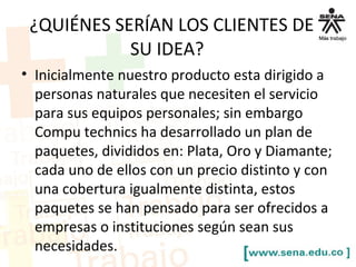 ¿QUIÉNES SERÍAN LOS CLIENTES DE
SU IDEA?
• Inicialmente nuestro producto esta dirigido a
personas naturales que necesiten el servicio
para sus equipos personales; sin embargo
Compu technics ha desarrollado un plan de
paquetes, divididos en: Plata, Oro y Diamante;
cada uno de ellos con un precio distinto y con
una cobertura igualmente distinta, estos
paquetes se han pensado para ser ofrecidos a
empresas o instituciones según sean sus
necesidades.
 