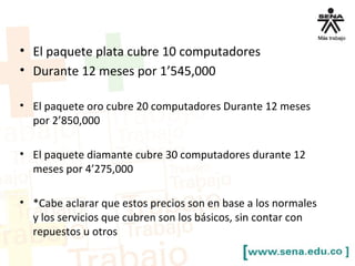 • El paquete plata cubre 10 computadores
• Durante 12 meses por 1’545,000
• El paquete oro cubre 20 computadores Durante 12 meses
por 2’850,000
• El paquete diamante cubre 30 computadores durante 12
meses por 4’275,000
• *Cabe aclarar que estos precios son en base a los normales
y los servicios que cubren son los básicos, sin contar con
repuestos u otros
 