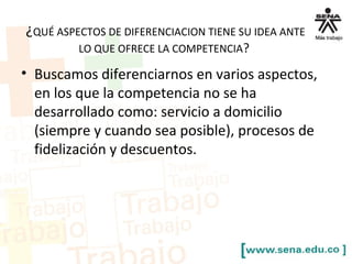 ¿QUÉ ASPECTOS DE DIFERENCIACION TIENE SU IDEA ANTE
LO QUE OFRECE LA COMPETENCIA?
• Buscamos diferenciarnos en varios aspectos,
en los que la competencia no se ha
desarrollado como: servicio a domicilio
(siempre y cuando sea posible), procesos de
fidelización y descuentos.
 