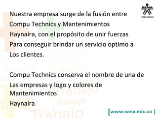 Nuestra empresa surge de la fusión entre
Compu Technics y Mantenimientos
Haynaira, con el propósito de unir fuerzas
Para conseguir brindar un servicio optimo a
Los clientes.
Compu Technics conserva el nombre de una de
Las empresas y logo y colores de
Mantenimientos
Haynaira
 