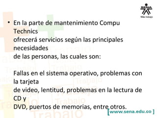 • En la parte de mantenimiento Compu
Technics
ofrecerá servicios según las principales
necesidades
de las personas, las cuales son:
Fallas en el sistema operativo, problemas con
la tarjeta
de video, lentitud, problemas en la lectura de
CD y
DVD, puertos de memorias, entre otros.
 