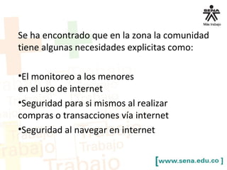 Se ha encontrado que en la zona la comunidad
tiene algunas necesidades explicitas como:
•El monitoreo a los menores
en el uso de internet
•Seguridad para si mismos al realizar
compras o transacciones vía internet
•Seguridad al navegar en internet
 