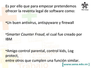 Es por ello que para empezar pretendemos
ofrecer la reventa legal de software como:
•Un buen antivirus, antispyware y firewall
•Smarter Counter Fraud, el cual fue creado por
IBM
•Amigo control parental, control kids, Log
protect,
entre otros que cumplen una función similar.
 