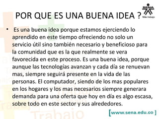 POR QUE ES UNA BUENA IDEA ?
• Es una buena idea porque estamos ejerciendo lo
aprendido en este tiempo ofreciendo no solo un
servicio útil sino también necesario y beneficioso para
la comunidad que es la que realmente se vera
favorecida en este proceso. Es una buena idea, porque
aunque las tecnologías avanzan y cada día se renuevan
mas, siempre seguirá presente en la vida de las
personas. El computador, siendo de los mas populares
en los hogares y los mas necesarios siempre generara
demanda para una oferta que hoy en día es algo escasa,
sobre todo en este sector y sus alrededores.
 