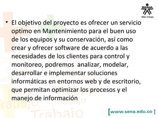 • El objetivo del proyecto es ofrecer un servicio
optimo en Mantenimiento para el buen uso
de los equipos y su conservación, así como
crear y ofrecer software de acuerdo a las
necesidades de los clientes para control y
monitoreo, podremos analizar, modelar,
desarrollar e implementar soluciones
informáticas en entornos web y de escritorio,
que permitan optimizar los procesos y el
manejo de información
 