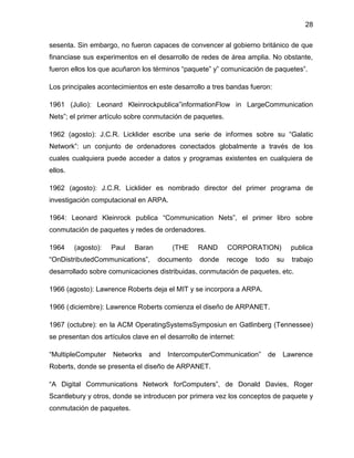 28
sesenta. Sin embargo, no fueron capaces de convencer al gobierno británico de que
financiase sus experimentos en el desarrollo de redes de área amplia. No obstante,
fueron ellos los que acuñaron los términos “paquete” y” comunicación de paquetes”.
Los principales acontecimientos en este desarrollo a tres bandas fueron:
1961 (Julio): Leonard Kleinrockpublica”informationFlow in LargeCommunication
Nets”; el primer artículo sobre conmutación de paquetes.
1962 (agosto): J.C.R. Licklider escribe una serie de informes sobre su “Galatic
Network”: un conjunto de ordenadores conectados globalmente a través de los
cuales cualquiera puede acceder a datos y programas existentes en cualquiera de
ellos.
1962 (agosto): J.C.R. Licklider es nombrado director del primer programa de
investigación computacional en ARPA.
1964: Leonard Kleinrock publica “Communication Nets”, el primer libro sobre
conmutación de paquetes y redes de ordenadores.
1964

(agosto):

Paul

Baran

“OnDistributedCommunications”,

(THE
documento

RAND

CORPORATION)

publica

donde

recoge

trabajo

todo

su

desarrollado sobre comunicaciones distribuidas, conmutación de paquetes, etc.
1966 (agosto): Lawrence Roberts deja el MIT y se incorpora a ARPA.
1966 ( diciembre): Lawrence Roberts comienza el diseño de ARPANET.
1967 (octubre): en la ACM OperatingSystemsSymposiun en Gatlinberg (Tennessee)
se presentan dos artículos clave en el desarrollo de internet:
“MultipleComputer

Networks

and

IntercomputerCommunication”

de

Lawrence

Roberts, donde se presenta el diseño de ARPANET.
“A Digital Communications Network forComputers”, de Donald Davies, Roger
Scantlebury y otros, donde se introducen por primera vez los conceptos de paquete y
conmutación de paquetes.

 
