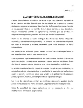40
CAPITULO 2

2. ARQUITECTURA CLIENTE/SERVIDOR
Cliente/ Servidor es una arquitectura de red en la que cada ordenador o proceso en
la red cliente o servidor. Normalmente, los servidores son ordenadores potentes
dedicados a gestionar unidades de disco (servidor de ficheros), impresoras (servidor
de impresoras), tráfico de red (servidor de red), datos (servidor de base de datos) o
incluso aplicaciones (servidor de aplicaciones), mientras que los clientes son
máquinas menos potentes y usan los recursos que ofrecen los servidores.
Dentro de los clientes se suelen distinguir dos clases: los clientes inteligentes
(richclient) y los clientes tontos (thinclient). Los primeros son ordenadores completos,
con todo el hardware y software necesarios para poder funcionar de forma
independiente.
Los segundos son terminales que no pueden funcionar de forma independiente, ya
que necesitan de un servidor para ser operativos.
Esta arquitectura implica la existencia de una relación entre procesos que solicitan
servicios (clientes) y procesos que responden a estos servicios (servidores). Estos
dos tipos de procesos pueden ejecutarse en el mismo procesador o en distintos.
La arquitectura cliente/servidor permite la creación de aplicaciones distribuidas. La
principal ventaja de esta arquitectura es que facilita la separación de las funciones
según su servicio, permitiendo situar cada función en la plataforma más adecuada
para su ejecución. Además, también presenta las siguientes ventajas:
Las redes de ordenadores permiten que múltiples procesadores puedan ejecutar
partes distribuidas de una misma aplicación. Logrando concurrencia de procesos.
Existe la posibilidad de migrar aplicaciones de un procesador a otro con
modificaciones mínimas en los programas.

 