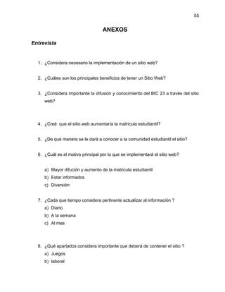 55

ANEXOS
Entrevista

1. ¿Considera necesario la implementación de un sitio web?

2. ¿Cuáles son los principales beneficios de tener un Sitio Web?

3. ¿Considera importante la difusión y conocimiento del BIC 23 a través del sitio
web?

4. ¿Creé que el sitio web aumentaría la matricula estudiantil?

5. ¿De qué manera se le dará a conocer a la comunidad estudiantil el sitio?

6. ¿Cuál es el motivo principal por lo que se implementará el sitio web?

a) Mayor difución y aumento de la matricula estudiantil
b) Estar informados
c) Diversión

7. ¿Cada que tiempo considera pertinente actualizar al información ?
a) Diario
b) A la semana
c) Al mes

8. ¿Qué apartados considera importante que deberá de contener el sitio ?
a) Juegos
b) laboral

 
