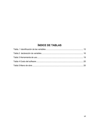 ÍNDICE DE TABLAS
Tabla. 1 identificación de las variables ...................................................................... 15
Tabla.2 declaración de variables .............................................................................. 16
Tabla 3 Herramienta de uso ...................................................................................... 19
Tabla 4 Costo del software ........................................................................................ 20
Tabla 5 Mano de obra ............................................................................................... 20

vii

 