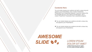 AWESOME
SLIDE
LOREM IPSUM DOLOR SIT AMET,
CU USU AGAM INTEGRE IMPEDIT.
LOREM IPSUM
DOLOR SIT AMET
You can simply impress your audience and add a unique zing and
appeal to your Presentations. Get a modern PowerPoint
Presentation that is beautifully designed. I hope and I believe that
this Template will your Time, Money and Reputation. Get a
modern PowerPoint Presentation that is beautifully designed.
Contents Here
 You can simply impress your audience and add a unique zing
and appeal to your Presentations.
 You can simply impress your audience and add a unique zing
and appeal to your Presentations.
 