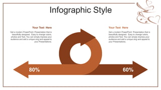 Infographic Style
80% 60%
Get a modern PowerPoint Presentation that is
beautifully designed. Easy to change colors,
photos and Text. You can simply impress your
audience and add a unique zing and appeal to
your Presentations.
Your Text Here
Get a modern PowerPoint Presentation that is
beautifully designed. Easy to change colors,
photos and Text. You can simply impress your
audience and add a unique zing and appeal to
your Presentations.
Your Text Here
 
