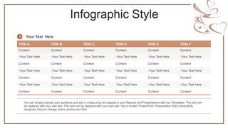 Infographic Style
Tittle A Tittle B Tittle C Tittle D Tittle E Tittle F
Content Content Content Content Content Content
-Your Text Here -Your Text Here -Your Text Here -Your Text Here -Your Text Here -Your Text Here
Content Content Content Content Content Content
-Your Text Here -Your Text Here -Your Text Here -Your Text Here -Your Text Here -Your Text Here
Content Content Content Content Content Content
-Your Text Here -Your Text Here -Your Text Here -Your Text Here -Your Text Here -Your Text Here
Content Content Content Content Content Content
You can simply impress your audience and add a unique zing and appeal to your Reports and Presentations with our Templates. This text can
be replaced with your own text. This text can be replaced with your own text. Get a modern PowerPoint Presentation that is beautifully
designed. Easy to change colors, photos and Text.
Your Text Here
 