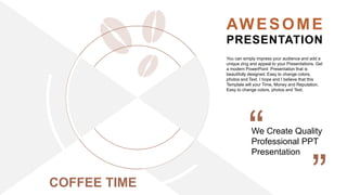 AWESOME
PRESENTATION
We Create Quality
Professional PPT
Presentation
You can simply impress your audience and add a
unique zing and appeal to your Presentations. Get
a modern PowerPoint Presentation that is
beautifully designed. Easy to change colors,
photos and Text. I hope and I believe that this
Template will your Time, Money and Reputation.
Easy to change colors, photos and Text.
COFFEE TIME
 