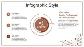 Infographic Style
COFFEE
We Create
Quality Professional
PPT Presentation
Example Text : Get a modern PowerPoint
Presentation that is beautifully designed. I
hope and I believe that this Template will
your Time, Money and Reputation. You can
simply impress your audience and add a
unique zing and appeal to your
Presentations.
CONTENT
You can simply impress your
audience and add a unique zing
and appeal to your Presentations.
CONTENT
You can simply impress your
audience and add a unique zing
and appeal to your Presentations.
CONTENT
You can simply impress your
audience and add a unique zing
and appeal to your Presentations.
 
