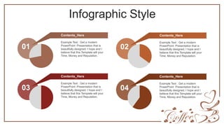 Infographic Style
Example Text : Get a modern
PowerPoint Presentation that is
beautifully designed. I hope and I
believe that this Template will your
Time, Money and Reputation.
Contents_Here
01
Example Text : Get a modern
PowerPoint Presentation that is
beautifully designed. I hope and I
believe that this Template will your
Time, Money and Reputation.
Contents_Here
02
Example Text : Get a modern
PowerPoint Presentation that is
beautifully designed. I hope and I
believe that this Template will your
Time, Money and Reputation.
Contents_Here
03
Example Text : Get a modern
PowerPoint Presentation that is
beautifully designed. I hope and I
believe that this Template will your
Time, Money and Reputation.
Contents_Here
04
 