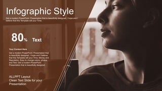 Infographic Style
Get a modern PowerPoint Presentation that is beautifully designed. I hope and I
believe that this Template will your Time.
80%
Get a modern PowerPoint Presentation that
is beautifully designed. I hope and I believe
that this Template will your Time, Money and
Reputation. Easy to change colors, photos
and Text. Get a modern PowerPoint
Presentation that is beautifully designed.
Your Content Here
Text
ALLPPT Layout
Clean Text Slide for your
Presentation
 