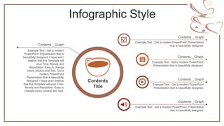 Infographic Style
Example Text : Get a modern
PowerPoint Presentation that is
beautifully designed. I hope and I
believe that this Template will
your Time, Money and
Reputation. Easy to change
colors, photos and Text. Get a
modern PowerPoint
Presentation that is beautifully
designed. I hope and I believe
that this Template will your Time,
Money and Reputation. Easy to
change colors, photos and Text.
Contents _ Graph
Contents
Title
Example Text : Get a modern PowerPoint
Presentation that is beautifully designed.
Contents _ Graph
Example Text : Get a modern PowerPoint Presentation
that is beautifully designed.
Contents _ Graph
Example Text : Get a modern PowerPoint Presentation
that is beautifully designed.
Contents _ Graph
Example Text : Get a modern PowerPoint
Presentation that is beautifully designed.
Contents _ Graph
 