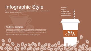 Infographic Style
Get a modern PowerPoint Presentation that is beautifully designed. I hope and I believe
that this Template will your Time.
ALLPPT
Layout
Clean Text
Slide for your
Presentation
Portfolio Designed
You can simply impress your audience and add a unique zing and appeal to your
Presentations. I hope and I believe that this Template will your Time, Money and
Reputation. Get a modern PowerPoint Presentation that is beautifully designed.
Get a modern PowerPoint Presentation that is beautifully designed. Coffee
 
