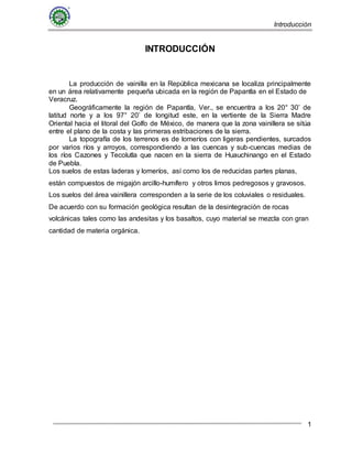 Introducción
1
INTRODUCCIÓN
La producción de vainilla en la República mexicana se localiza principalmente
en un área relativamente pequeña ubicada en la región de Papantla en el Estado de
Veracruz.
Geográficamente la región de Papantla, Ver., se encuentra a los 20° 30’ de
latitud norte y a los 97° 20’ de longitud este, en la vertiente de la Sierra Madre
Oriental hacia el litoral del Golfo de México, de manera que la zona vainillera se sitúa
entre el plano de la costa y las primeras estribaciones de la sierra.
La topografía de los terrenos es de lomeríos con ligeras pendientes, surcados
por varios ríos y arroyos, correspondiendo a las cuencas y sub-cuencas medias de
los ríos Cazones y Tecolutla que nacen en la sierra de Huauchinango en el Estado
de Puebla.
Los suelos de estas laderas y lomeríos, así como los de reducidas partes planas,
están compuestos de migajón arcillo-humífero y otros limos pedregosos y gravosos.
Los suelos del área vainillera corresponden a la serie de los coluviales o residuales.
De acuerdo con su formación geológica resultan de la desintegración de rocas
volcánicas tales como las andesitas y los basaltos, cuyo material se mezcla con gran
cantidad de materia orgánica.
 