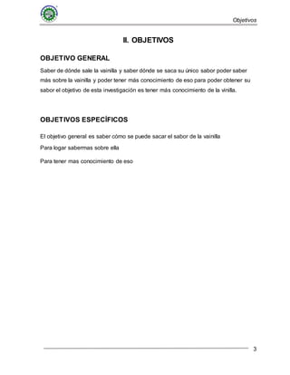 Objetivos
3
II. OBJETIVOS
OBJETIVO GENERAL
Saber de dónde sale la vainilla y saber dónde se saca su único sabor poder saber
más sobre la vainilla y poder tener más conocimiento de eso para poder obtener su
sabor el objetivo de esta investigación es tener más conocimiento de la vinilla.
OBJETIVOS ESPECÍFICOS
El objetivo general es saber cómo se puede sacar el sabor de la vainilla
Para logar sabermas sobre ella
Para tener mas conocimiento de eso
 