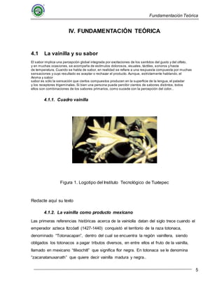 Fundamentación Teórica
5
IV. FUNDAMENTACIÓN TEÓRICA
4.1 La vainilla y su sabor
El sabor implica una percepción global integrada por excitaciones de los sentidos del gusto y del olfato,
y en muchas ocasiones, se acompaña de estímulos dolorosos, visuales, táctiles, sonoros y hasta
de temperatura. Cuando se habla de sabor, en realidad se refiere a una respuesta compuesta por muchas
sensaciones y cuyo resultado es aceptar o rechazar el producto. Aunque, estrictamente hablando, el
Aroma y sabor
sabor es sólo la sensación que ciertos compuestos producen en la superficie de la lengua, el paladar
y los receptores trigeminales. Si bien una persona puede percibir cientos de sabores distintos, todos
ellos son combinaciones de los sabores primarios, como sucede con la percepción del color..
4.1.1. Cuadro vainilla
Figura 1. Logotipo del Instituto Tecnológico de Tuxtepec
Redacte aquí su texto
4.1.2. La vainilla como producto mexicano
Las primeras referencias históricas acerca de la vainiolla datan del siglo trece cuando el
emperador azteca Itzcóatl (1427-1440) conquistó el territorio de la raza totonaca,
denominado “Totonacapan”, dentro del cual se encuentra la región vainillera, siendo
obligados los totonacos a pagar tributos diversos, en entre ellos el fruto de la vainilla,
llamado en mexicano “tlilxochitl” que significa flor negra. En totonaca se le denomina
“zacanatanuxanath” que quiere decir vainilla madura y negra..
 