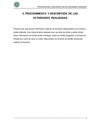 Procedimiento y descripción de las actividades realizadas
7
V. PROCEDIMIENTO Y DESCRIPCIÓN DE LAS
ACTIVIDADES REALIZADAS
Primero tuve que buscar información atreves de los libros relacionados con el tema y
poder entender mas sobre el tema después tuve que leer los libros y saber dónde
sacar información de donde poder investigar sobre la vainilla preguntar en el área de
bioquímica como se saca un sabor relacionado con el tema de vainilla paradoder
realizar el resumen.
 
