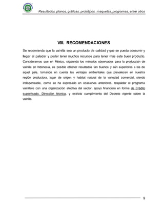 Resultados, planos, gráficas, prototipos, maquetas, programas, entre otros
9
VIII. RECOMENDACIONES
Se recomienda que la vainilla sea un producto de calidad y que se pueda consumir y
llegar al paladar y poder tener muchos recursos para tener más este buen producto.
Consideramos que en México, siguiendo los métodos observados para la producción de
vainilla en Indonesia, es posible obtener resultados tan buenos y aún superiores a los de
aquel país, tomando en cuenta las ventajas ambientales que prevalecen en nuestra
región productora, lugar de origen y habitat natural de la variedad comercial, siendo
indispensable, como se ha expresado en ocasiones anteriores, respaldar el programa
vainillero con una organización efectiva del sector, apoyo financiero en forma de Crédito
supervisado, Dirección técnica, y estricto cumplimiento del Decreto vigente sobre la
vainilla.
 