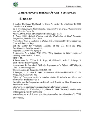 Recomendaciones
10
X. REFERENCIAS BIBLIOGRÁFICAS Y VIRTUALES
El sabor.-
1. Andow D., Strayer D., Daniell H., Gepts P., Lamkey K. y Nafzinger E. 2004.
“Introduction. Chapter 1”,
en: A growing concern. Protecting the Food Supplyin an Era of Pharmaceutical
and industrial Crops. Ed.:
Andow, David. Union of Concerned Scientists, pp. 21-26.
2. Anon. 2003. Animal Cloning and the Production of Food Products:
Perspectives from the Food Chain.
Proceedings from a workshop in Dallas, USA. Sponsored by Pew Initiative on
Food and Biotechnology
and the Center for Veterinary Medicine of the U.S. Food and Drug
Administration. http://pewabiotech.
org/events/0924/proceedings2.pdf
3. Ascherio, A. y Willet, W.C. 1995. “New directions in dietary studies of
coronary heart disease”. J. Nutr.,
125:647-55.
4. Benmoussa, M., Vézina, L. P., Pagé, M., Gélinas P., Yelle, S., Laberge, S.
2004. “Potato Flour Viscosity
Improvement Is Associated With the Expression of a Wheat LMW-Glutenin
Gene”. Biotechnology and
Bioengineering, 20 de agosto, 87(4):495-500.
5. Bourges, H. y Lehrer S. 2004. “Assessment of Human Health Effects”. En:
Maize and Biodiversity: The
Effects of Transgenic Maize in Mexico, Article 13 Initative on Maize and
Biodiversity. Secretariado de la
Comisión para la Cooperación Ambiental en el Tratado de Libre Comercio de
América del Norte.
http://www.cec.org/maize/resources/chapters.cfm?varlan=espanol.
6. Chakraborty, S., Chakraborty, N. y Datta, A. 2000. “Increased nutritive value
of transgenic potato by expressing
a non allergenic seed albumin gene from Amaranthus hypochondriacus”. PNAS.
28 de marzo,
 