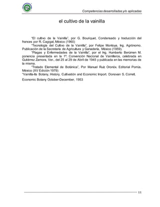 Competencias desarrolladas y/o aplicadas
11
el cultivo de la vainilla
“El cultivo de la Vainilla”, por G. Bouriquet, Condensado y traducción del
frances por R. Cagigal, México (1960)
“Tecnología del Cultivo de la Vainilla”, por Felipe Montoya, Ing. Agrónomo.
Publicación de la Secretaría de Agricultura y Ganadería, México (1959).
“Plagas y Enfermedades de la Vainilla”, por el Ing. Humberto Berúmen M.
ponencia presentada en la 1ª. Convención Nacional de Vainilleros, celebrada en
Gutiérrez Zamora, Ver., del 25 al 29 de Abril de 1945 y publicada en las memorias de
la misma.
“Tratado Elemental de Botánica”, Por Manuel Ruíz Oronóx. Editorial Porrús.
México (XV Edición 1979)
“Vainilla-Its Botany, History, Cultivatión and Economic Import. Donovan S. Correll,
Economic Botany October-December, 1953
 
