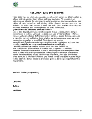 Resumen
iv
RESUMEN (350-500 palabras)
Hace poco más de diez años apareció en el primer número de Biodiversitas un
artículo sobre la vainilla. Es un artículo optimista subtitulado “El regreso de un
cultivo”. A una década de entonces me gustaría presentar algunos aspectos de este
cultivo, el más provechoso del trópico cálido húmedo; también reconocer sus
ventajas, los retos que enfrenta y decir por qué, como muchos otros recursos
naturales de México, está sobreexplotado y a la vez subutilizado.
¿Por qué México ya casi no produce vainilla?
México dejó de producir mucha vainilla después de que se descubrieron campos
petroleros en el norte de Veracruz– en ocasiones justo en los vainillales– y hemos
indicado ya las dificultades de financiamiento y los largos plazos de recuperación de
la inversión, pero en realidad no debería haber una excusa para no tener una gran
producción nacional en la actualidad. Sin embargo, se requiere
una política de Estado realmente comprometida con los productores agrícolas para
lograrlo. La vainilla, un recurso sobreexplotado y subutilizado
La vainilla –al igual que muchos otros recursos naturales de México–
es sobreexplotada y subutilizada. Sobreexplotada porque las poblaciones
silvestres han sido diezmadas con la colecta excesiva para establecer plantaciones
hasta el punto de que la especie está en severo peligro de extinción. Subutilizada
porque no hemos hecho un uso adecuado de este cultivo, pues sólo producimos
cerca de 1% de la producción mundial y no hemos sabido aprovechar nuestra mayor
ventaja sobre los demás países: la diversidad genética de la especie para hacer Fito
mejoramiento.
Palabras claves: (3-5 palabras)
La vainilla
Cultivo
vainillales
 