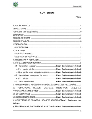 Contenido
vi
CONTENIDO
Página
AGRADECIMIENTOS ..............................................................................................................ii
DEDICATORIAS ......................................................................................................................iii
RESUMEN (350-500 palabras) ............................................................................................iv
CONTENIDO ............................................................................................................................vi
ÍNDICE DE FIGURAS ...........................................................................................................viii
ÍNDICE DE TABLAS................................................................................................................ix
INTRODUCCIÓN ......................................................................................................................1
I. JUSTIFICACIÓN....................................................................................................................2
II. OBJETIVOS ..........................................................................................................................3
OBJETIVO GENERAL .........................................................................................................3
OBJETIVOS ESPECÍFICOS ...............................................................................................3
III. PROBLEMAS A RESOLVER ............................................................................................4
IV. FUNDAMENTACIÓN TEÓRICA.......................................................................................5
4.1 la vainilla y su sabor............................................. Error! Bookmark not defined.
4.1.1. cuadro vainilla................................................ Error! Bookmark not defined.
4.1.2.la vainilla como producto mexicano ............... Error! Bookmark not defined.
4.2 la vainilla en otras partes del mundo................. Error! Bookmark not defined.
4.1.3. vainilla ............................................................. Error! Bookmark not defined.
4.3 tabla de la vainilla................................................. Error! Bookmark not defined.
V. PROCEDIMIENTO Y DESCRIPCIÓN DE LAS ACTIVIDADES REALIZADAS.........7
VI. RESULTADOS, PLANOS, GRÁFICAS, PROTOTIPOS, MAQUETAS,
PROGRAMAS, ENTRE OTROS ...................................... Error! Bookmark not defined.
VII. CONCLUSIONES ........................................................ Error! Bookmark not defined.
VIII. RECOMENDACIONES.............................................. Error! Bookmark not defined.
IX. COMPETENICIAS DESARROLLADAS Y/O APLICADASError! Bookmark not
defined.
X. REFERENCIAS BIBLIOGRÁFICAS Y VIRTUALES Error! Bookmark not defined.
 