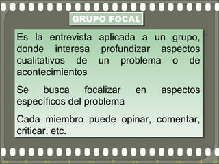 GRUPO FOCAL
                   GRUPO FOCAL

     Es la entrevista
     Es la entrevista     aplicada a un grupo,
                          aplicada a un grupo,
     donde interesa
     donde interesa       profundizar aspectos
                           profundizar aspectos
     cualitativos de
     cualitativos de      un problema o de
                          un problema o de
     acontecimientos
     acontecimientos
     Se
     Se busca
           busca focalizar
                     focalizar en
                               en        aspectos
                                         aspectos
     específicos del problema
     específicos del problema
     Cada miembro puede opinar, comentar,
     Cada miembro puede opinar, comentar,
     criticar, etc.
     criticar, etc.

>>    0   >>   1     >>     2   >>   3     >>   4   >>
 