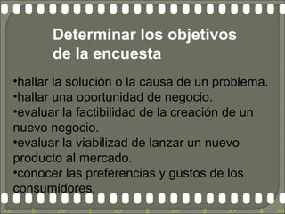 Determinar los objetivos
            de la encuesta
     •hallar la solución o la causa de un problema.
     •hallar una oportunidad de negocio.
     •evaluar la factibilidad de la creación de un
     nuevo negocio.
     •evaluar la viabilizad de lanzar un nuevo
     producto al mercado.
     •conocer las preferencias y gustos de los
     consumidores.
>>      0   >>    1    >>   2    >>    3   >>    4    >>
 