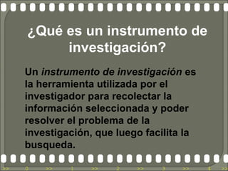¿Qué es un instrumento de
          investigación?
     Un instrumento de investigación es
     la herramienta utilizada por el
     investigador para recolectar la
     información seleccionada y poder
     resolver el problema de la
     investigación, que luego facilita la
     busqueda.

>>   0   >>   1   >>    2   >>   3    >>    4   >>
 