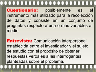 Cuestionario:
      Cuestionario:      posiblemente
                          posiblemente     es
                                           es    el
                                                  el
     instrumento más utilizado para la recolección
      instrumento más utilizado para la recolección
     de datos y consiste en un conjunto de
      de datos y consiste en un conjunto de
     preguntas respecto a una o más variables a
      preguntas respecto a una o más variables a
     medir.
      medir.

     Entrevista: Comunicación interpersonal
      Entrevista: Comunicación interpersonal
     establecida entre el investigador y el sujeto
      establecida entre el investigador y el sujeto
     de estudio con el propósito de obtener
      de estudio con el propósito de obtener
     respuestas verbales a las interrogantes
      respuestas verbales a las interrogantes
     planteadas sobre el problema.
      planteadas sobre el problema.
>>     0   >>    1    >>    2    >>    3    >>    4   >>
 